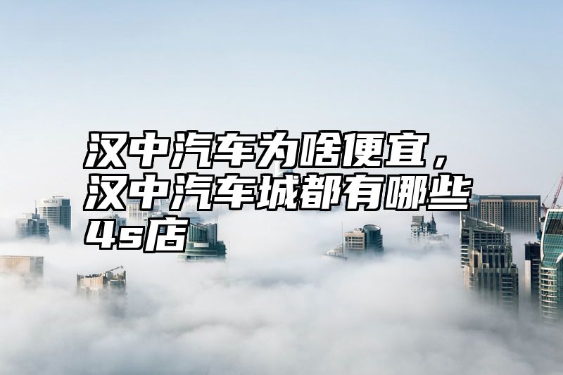 汉中汽车为啥便宜，汉中汽车城都有哪些4s店