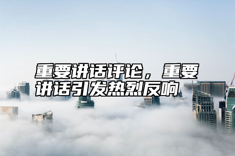重要讲话评论，重要讲话引发热烈反响