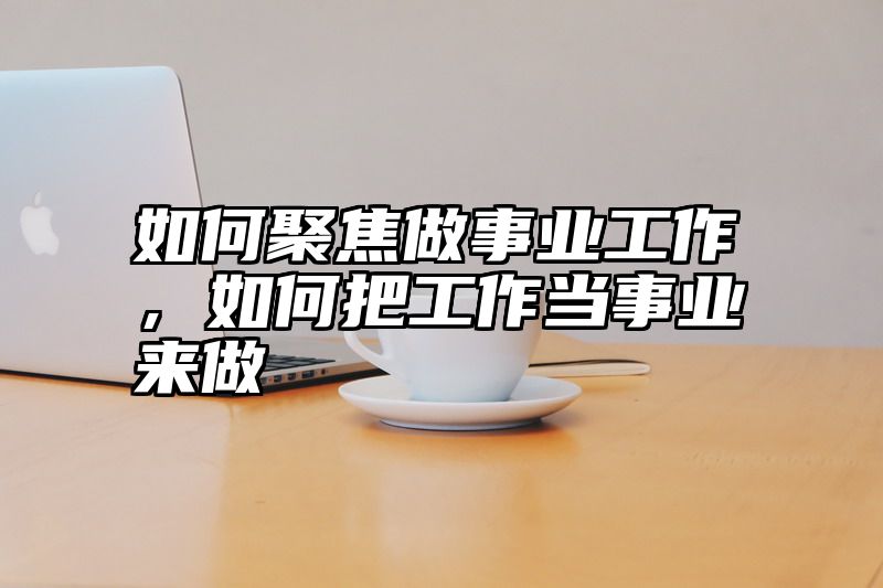 如何聚焦做事业工作，如何把工作当事业来做
