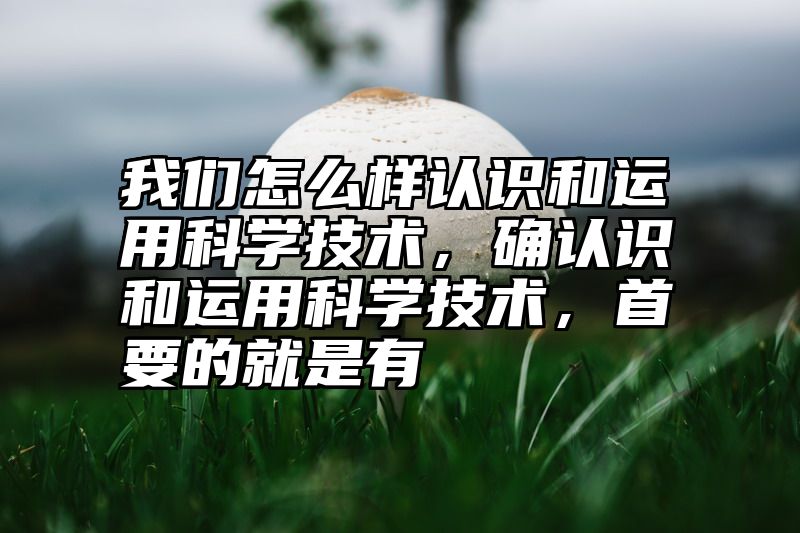 我们怎么样认识和运用科学技术，确认识和运用科学技术，首要的就是有