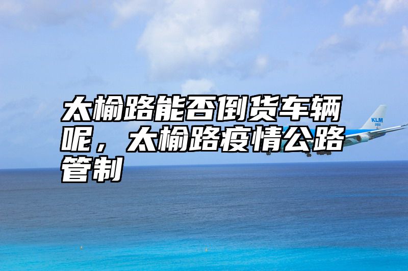 太榆路能否倒货车辆呢，太榆路疫情公路管制