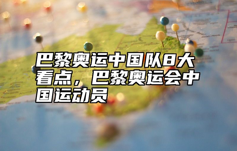 巴黎奥运中国队8大看点，巴黎奥运会中国运动员