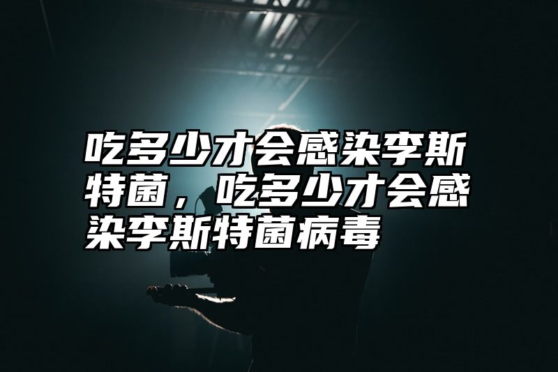 吃多少才会感染李斯特菌，吃多少才会感染李斯特菌病毒