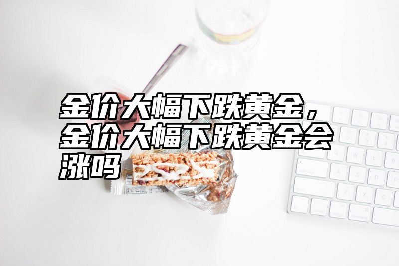 金价大幅下跌黄金，金价大幅下跌黄金会涨吗