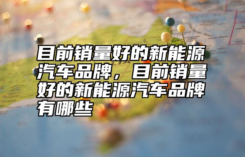 目前销量好的新能源汽车品牌，目前销量好的新能源汽车品牌有哪些