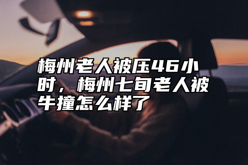 梅州老人被压46小时，梅州七旬老人被牛撞怎么样了