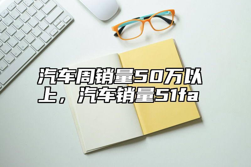 汽车周销量50万以上，汽车销量51fa