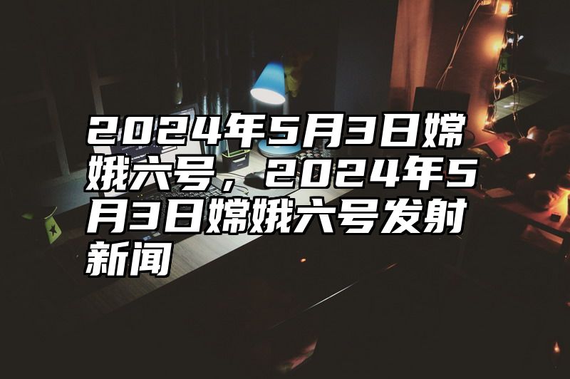 2024年5月3日嫦娥六号，2024年5月3日嫦娥六号发射新闻