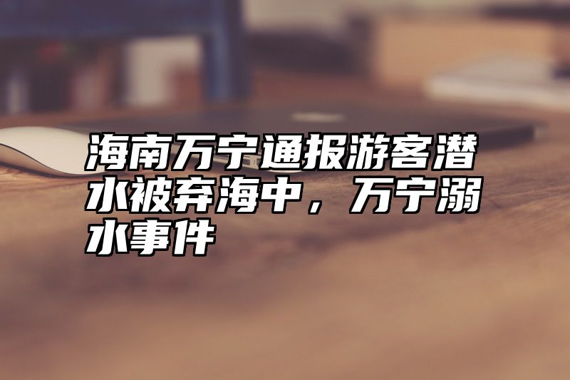 海南万宁通报游客潜水被弃海中，万宁溺水事件