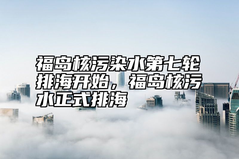 福岛核污染水第七轮排海开始，福岛核污水正式排海