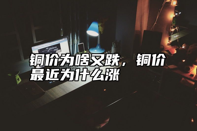 铜价为啥又跌，铜价最近为什么涨