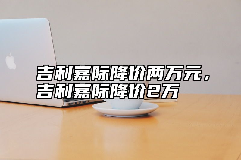 点击查看《吉利嘉际降价两万元,吉利嘉际降价2万》全文