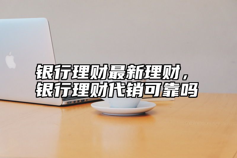 银行理财最新理财，银行理财代销可靠吗