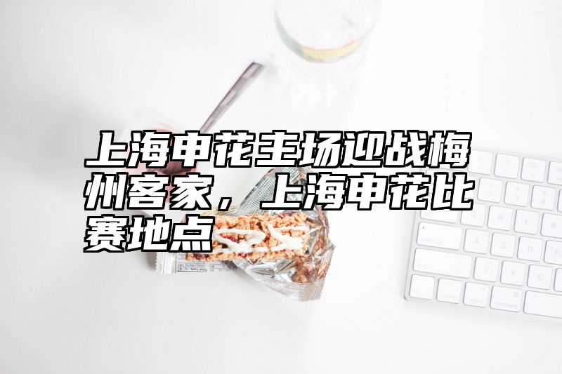上海申花主场迎战梅州客家，上海申花比赛地点
