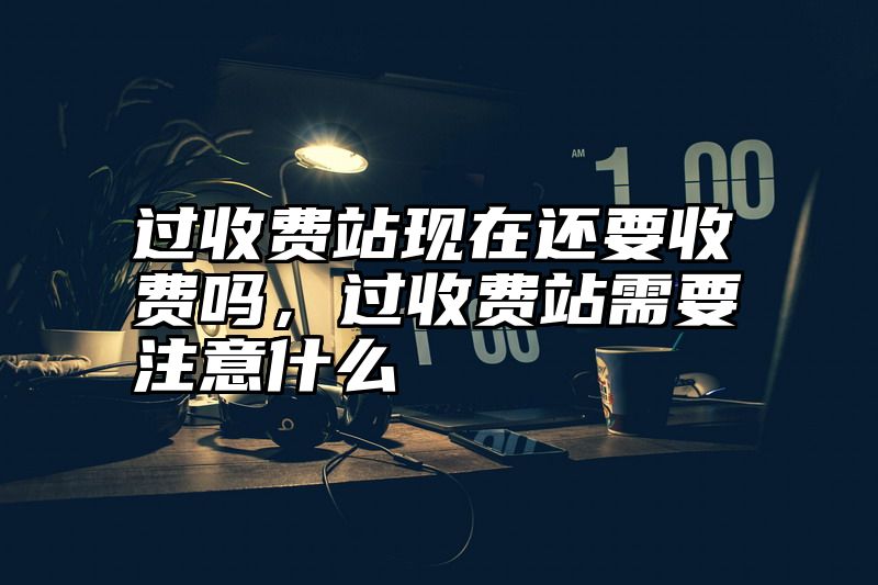 过收费站现在还要收费吗，过收费站需要注意什么