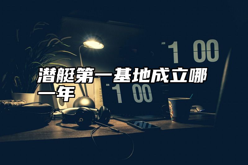 潜艇第一基地成立哪一年