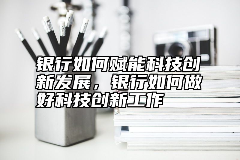 银行如何赋能科技创新发展，银行如何做好科技创新工作