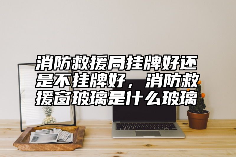 消防救援局挂牌好还是不挂牌好，消防救援窗玻璃是什么玻璃