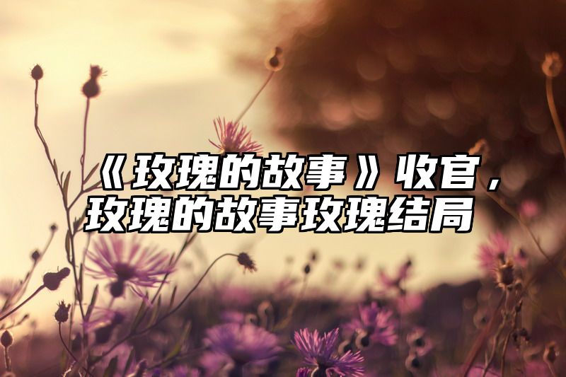 《玫瑰的故事》收官，玫瑰的故事玫瑰结局