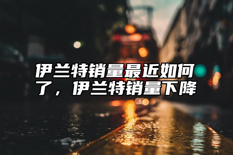 伊兰特销量最近如何了，伊兰特销量下降