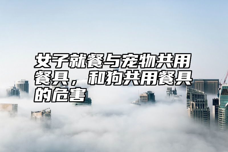 女子就餐与宠物共用餐具，和狗共用餐具的危害