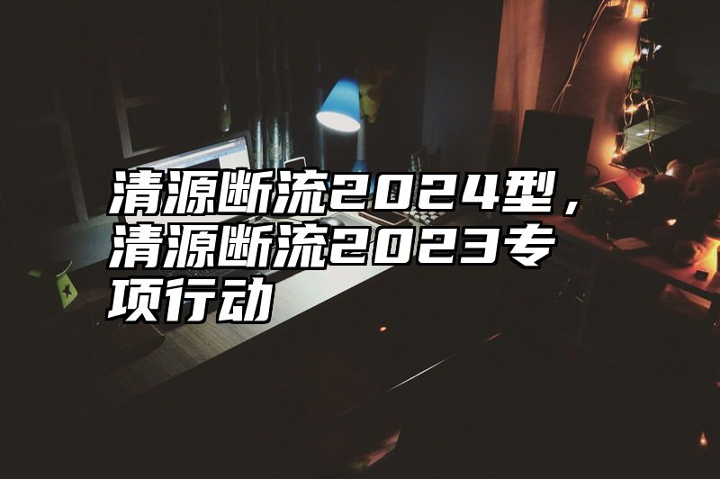 清源断流2024型，清源断流2023专项行动