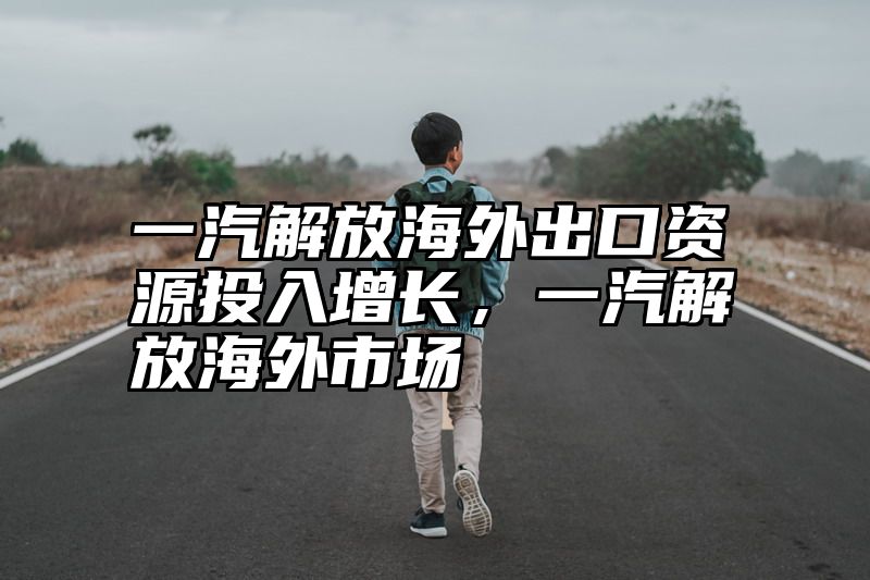 一汽解放海外出口资源投入增长，一汽解放海外市场