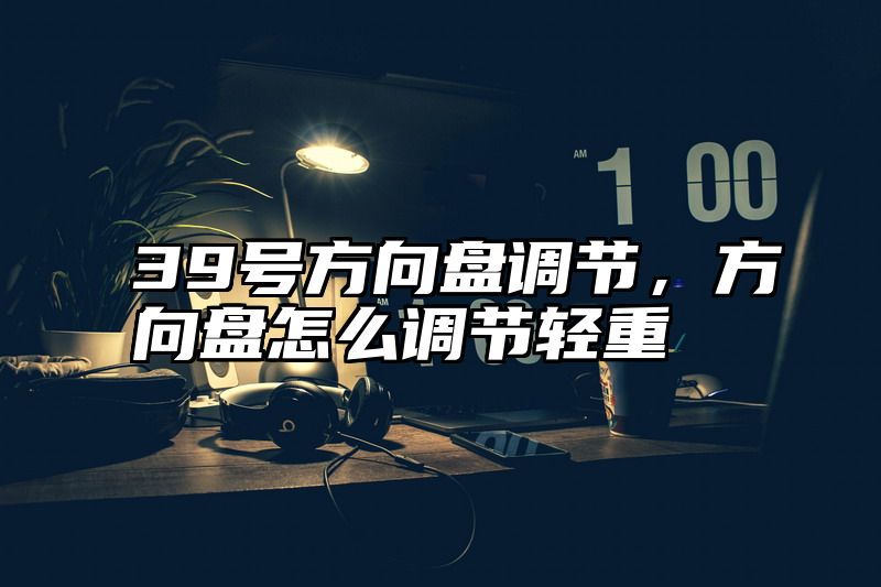 39号方向盘调节，方向盘怎么调节轻重