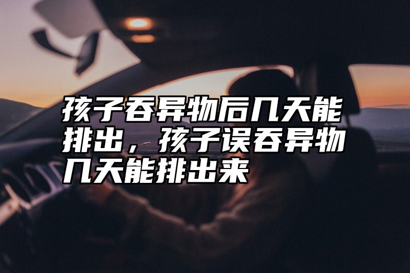 孩子吞异物后几天能排出，孩子误吞异物几天能排出来