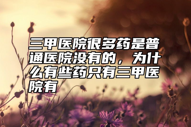 三甲医院很多药是普通医院没有的，为什么有些药只有三甲医院有