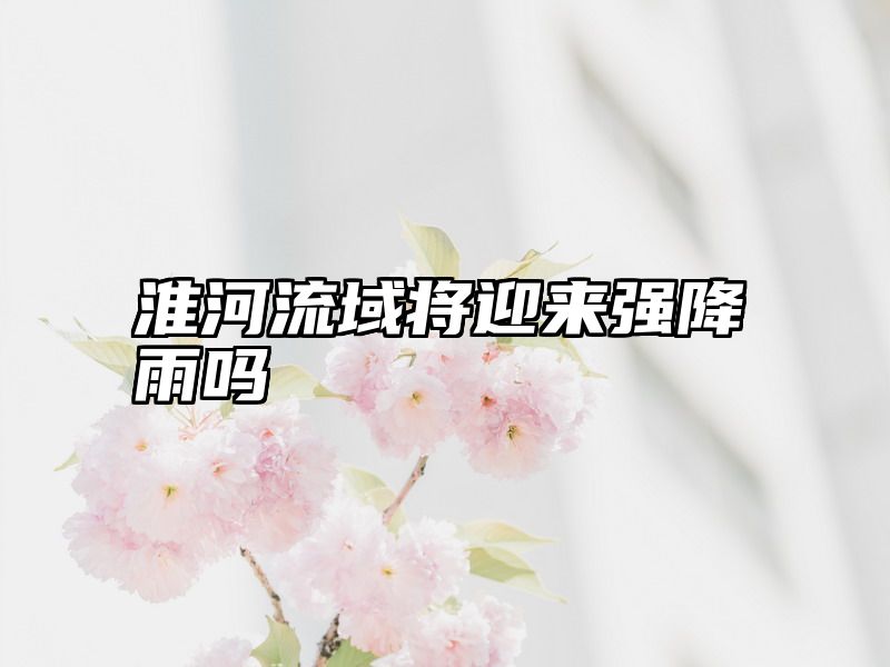 淮河流域将迎来强降雨吗
