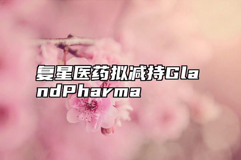 复星医药拟减持GlandPharma
