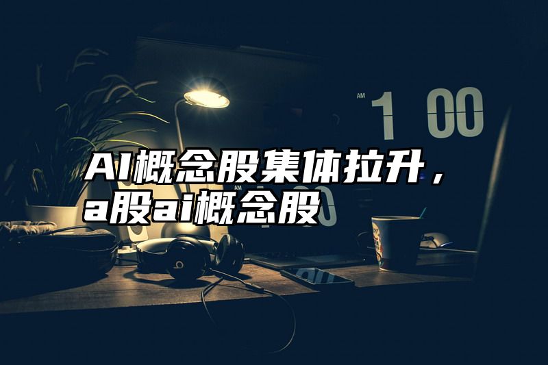 AI概念股集体拉升，a股ai概念股