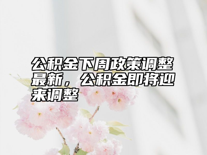 公积金下周政策调整最新，公积金即将迎来调整