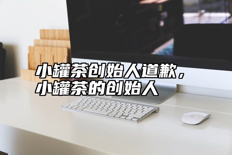 小罐茶创始人道歉，小罐茶的创始人