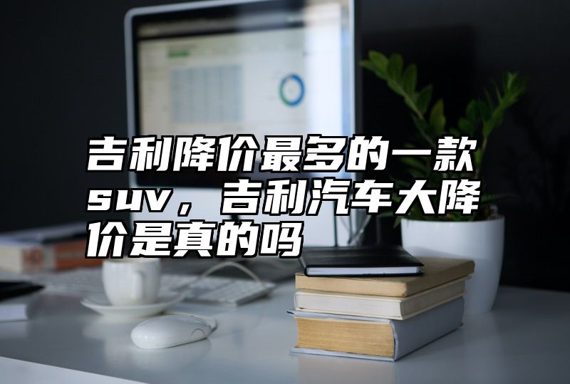 吉利降价最多的一款suv，吉利汽车大降价是真的吗