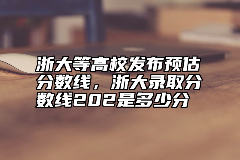 浙大等高校发布预估分数线，浙大录取分数线202是多少分