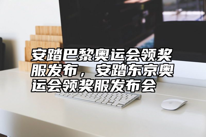安踏巴黎奥运会领奖服发布，安踏东京奥运会领奖服发布会