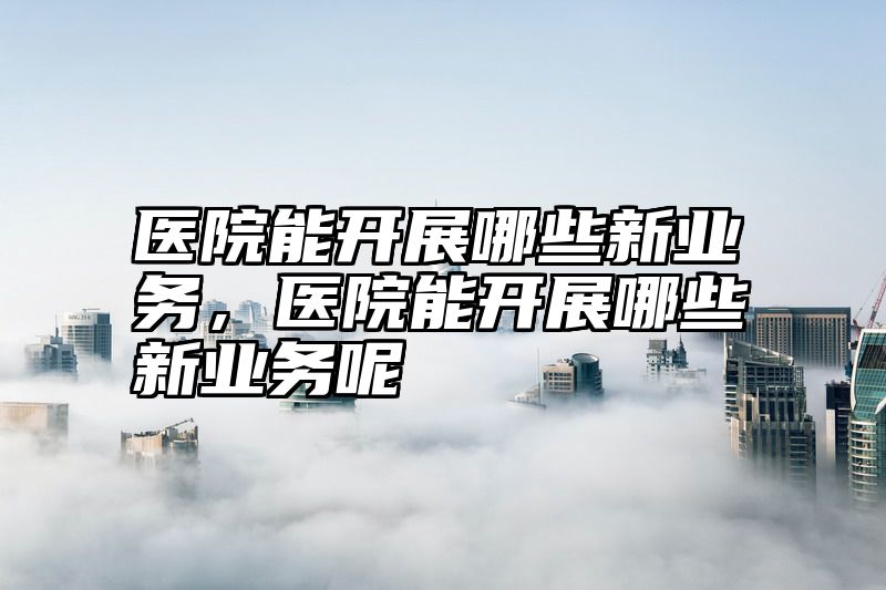 医院能开展哪些新业务，医院能开展哪些新业务呢