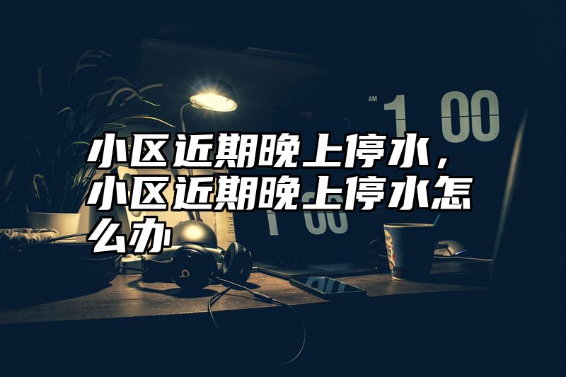 小区近期晚上停水，小区近期晚上停水怎么办