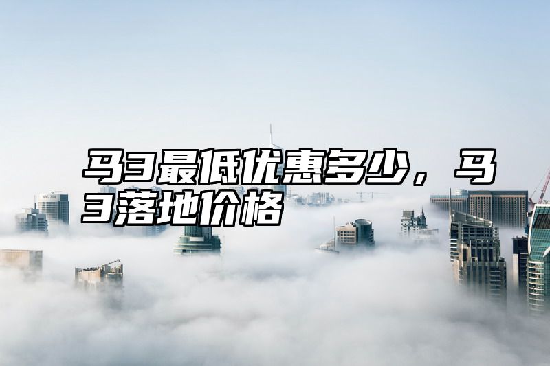 马3最低优惠多少，马3落地价格