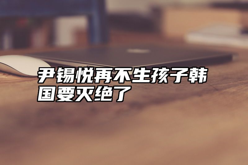 尹锡悦再不生孩子韩国要灭绝了