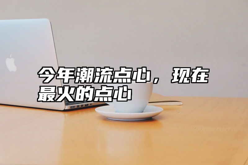 今年潮流点心，现在最火的点心