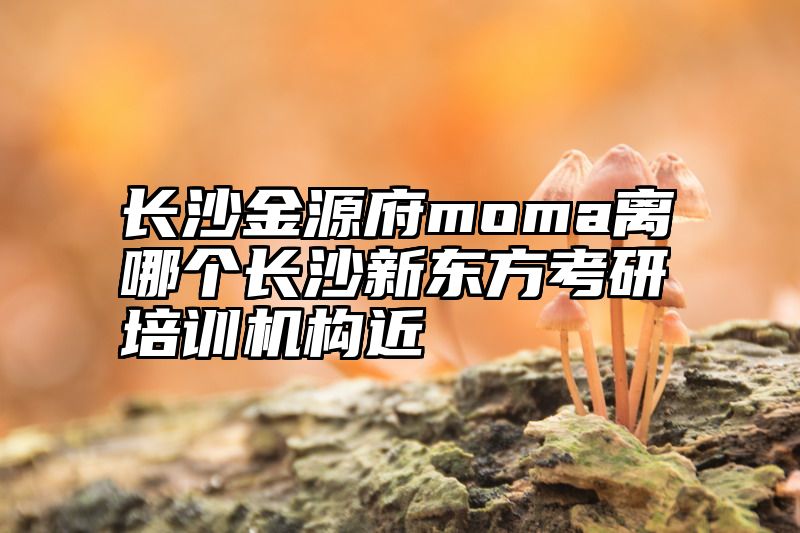 点击查看《长沙金源府moma离哪个长沙新东方考研培训机构近》全文