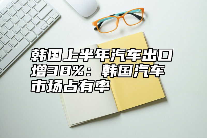 韩国上半年汽车出口增38%：韩国汽车市场占有率