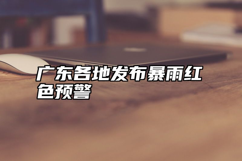 广东各地发布暴雨红色预警