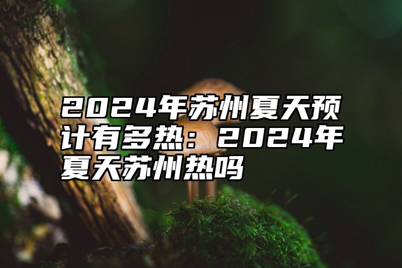 2024年苏州夏天预计有多热：2024年夏天苏州热吗