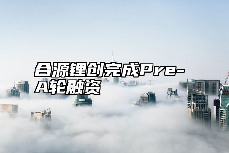 合源锂创完成Pre-A轮融资