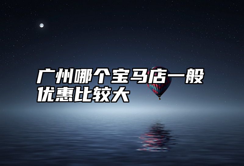 点击查看《广州哪个宝马店一般优惠比较大》全文
