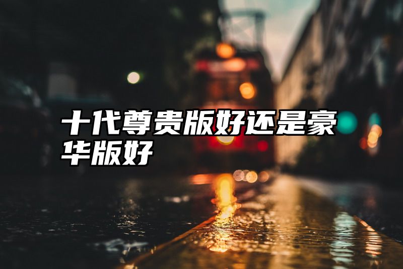 十代尊贵版好还是豪华版好